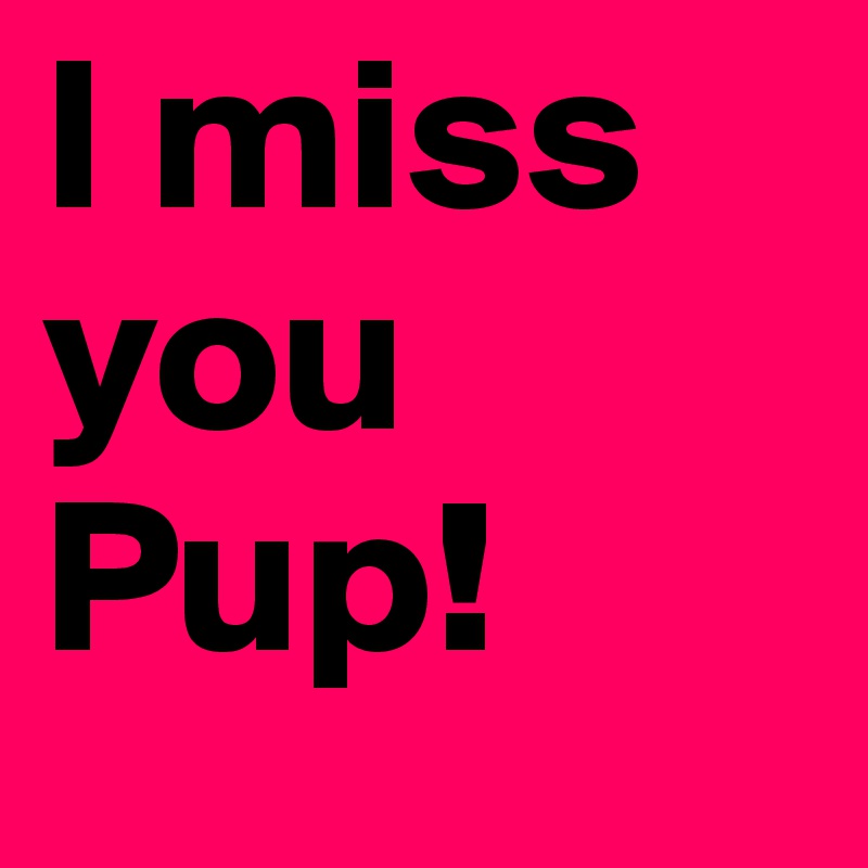 I miss
you
Pup!