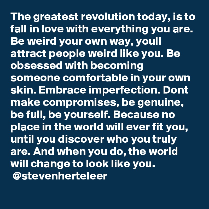 The greatest revolution today, is to fall in love with everything you are. Be weird your own way, youll attract people weird like you. Be obsessed with becoming someone comfortable in your own skin. Embrace imperfection. Dont make compromises, be genuine, be full, be yourself. Because no place in the world will ever fit you, until you discover who you truly are. And when you do, the world will change to look like you.
 @stevenherteleer