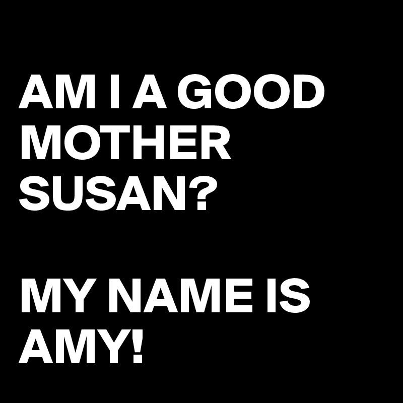 
AM I A GOOD MOTHER SUSAN?

MY NAME IS AMY!