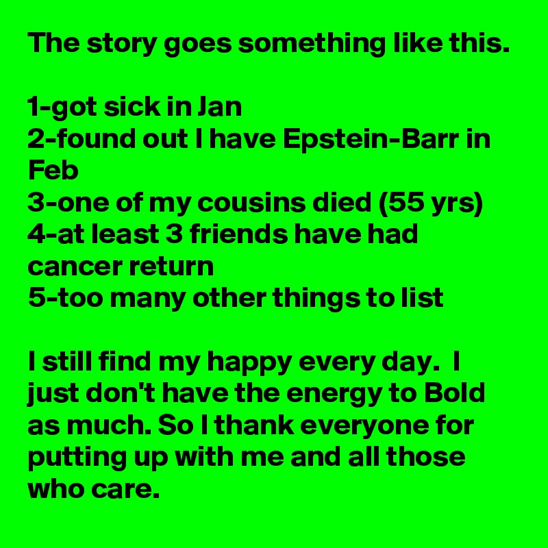 The story goes something like this.

1-got sick in Jan
2-found out I have Epstein-Barr in Feb
3-one of my cousins died (55 yrs)
4-at least 3 friends have had cancer return
5-too many other things to list

I still find my happy every day.  I just don't have the energy to Bold as much. So I thank everyone for putting up with me and all those who care.