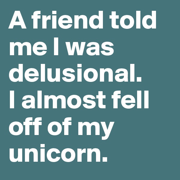 A friend told me I was delusional.
I almost fell off of my unicorn.