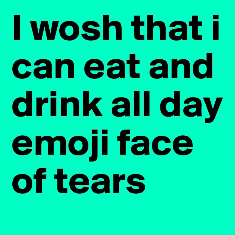 I wosh that i can eat and drink all day emoji face of tears
