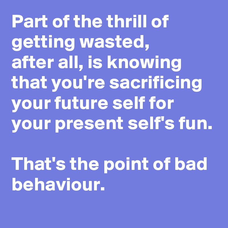 Part of the thrill of getting wasted, 
after all, is knowing that you're sacrificing
your future self for your present self's fun.

That's the point of bad behaviour.
