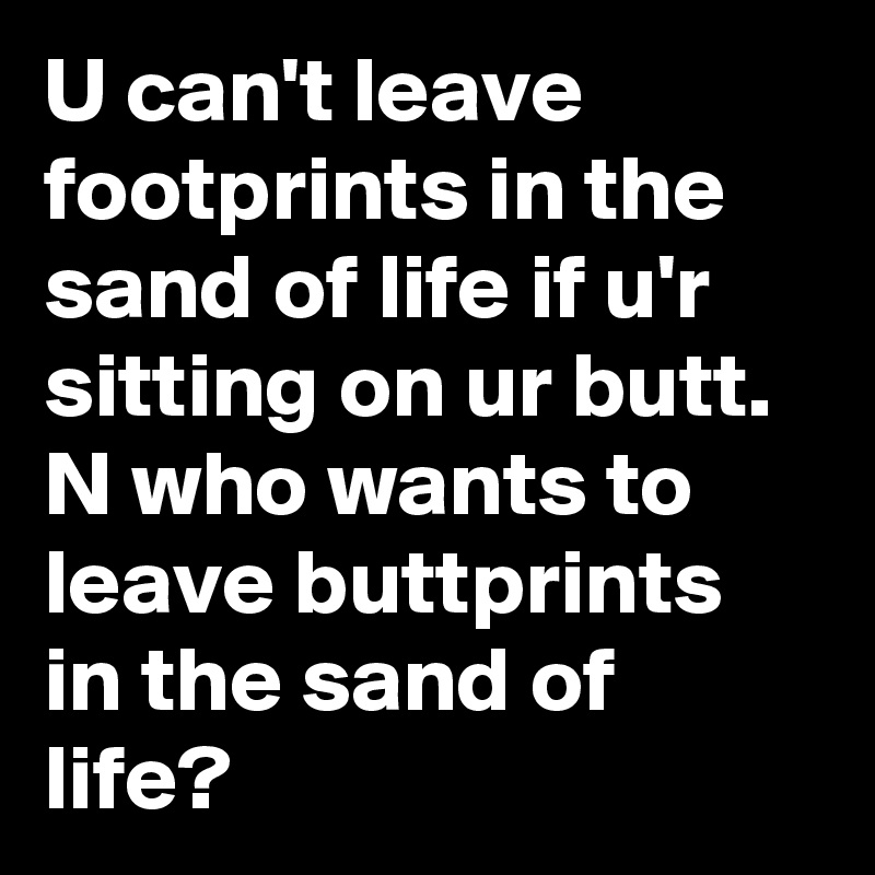 U can't leave footprints in the sand of life if u'r sitting on ur butt. N who wants to leave buttprints in the sand of life?
