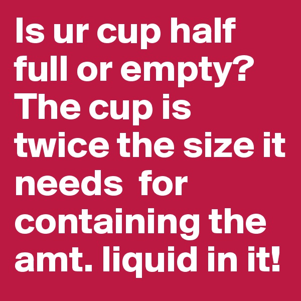 Is ur cup half full or empty? The cup is twice the size it needs  for containing the amt. liquid in it!