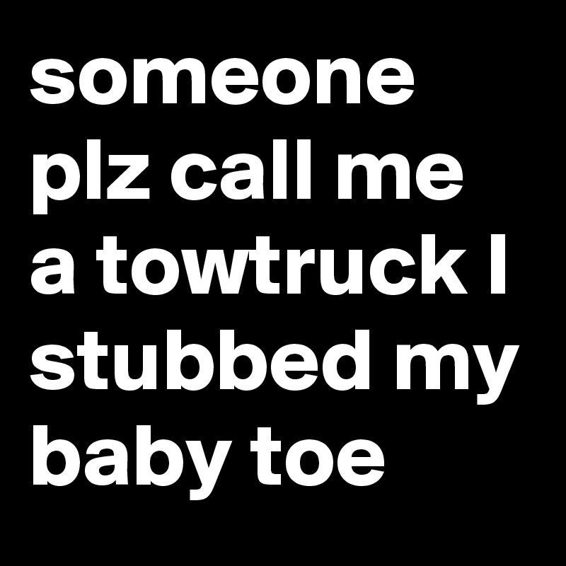 someone plz call me a towtruck I stubbed my baby toe