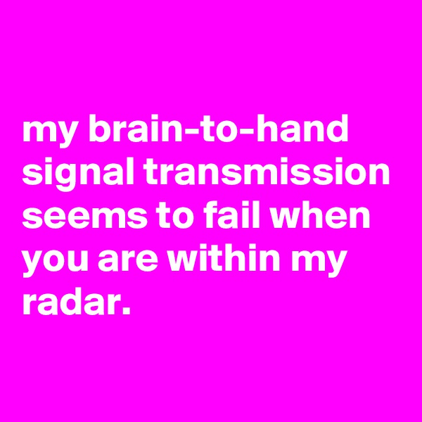 

my brain-to-hand signal transmission seems to fail when you are within my radar.
