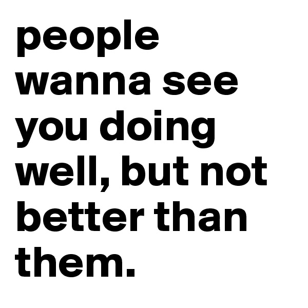 people wanna see you doing well, but not better than them.