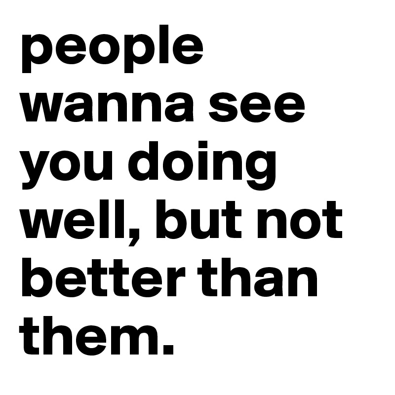 people wanna see you doing well, but not better than them.