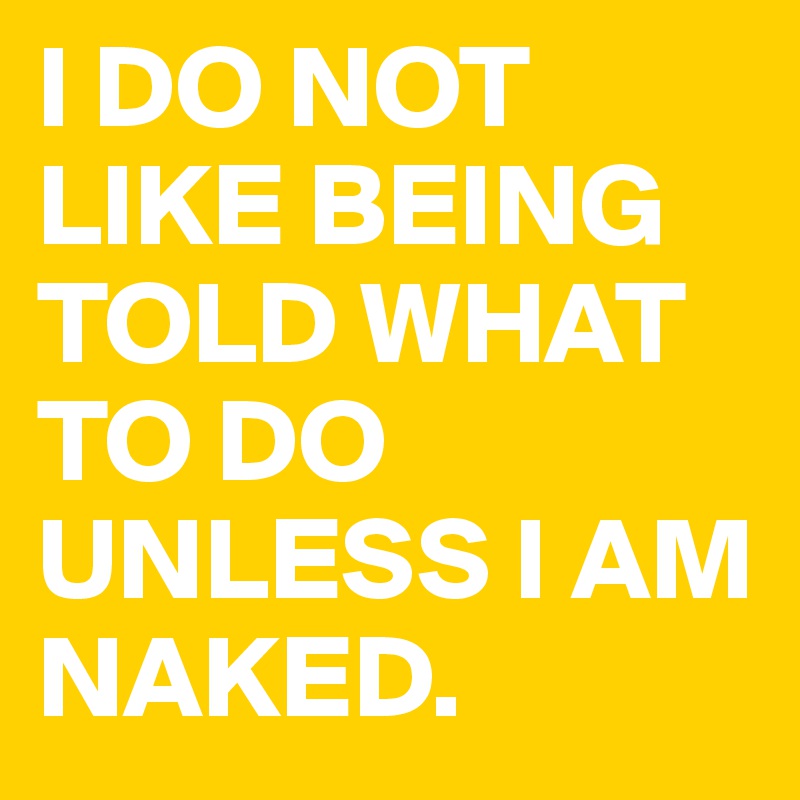 I DO NOT LIKE BEING TOLD WHAT TO DO UNLESS I AM NAKED.