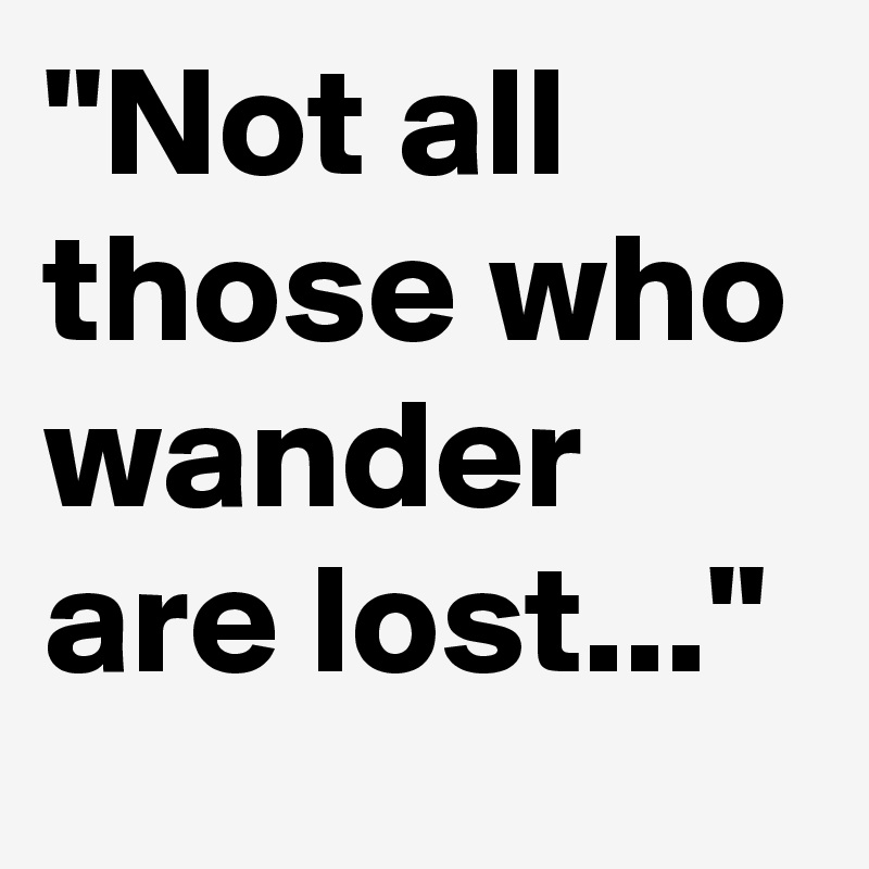 "Not all those who wander are lost..."