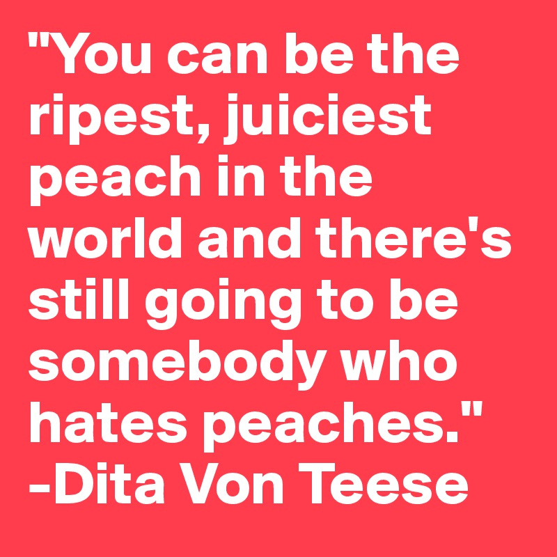 "You can be the ripest, juiciest peach in the world and there's still going to be somebody who hates peaches."
-Dita Von Teese