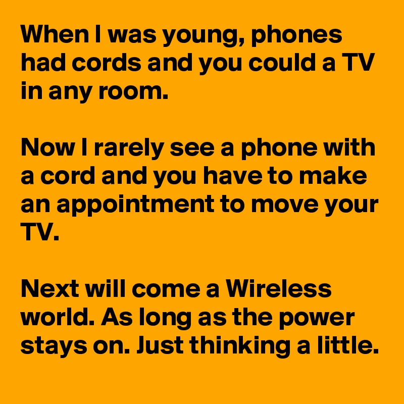 When I was young, phones had cords and you could a TV in any room.

Now I rarely see a phone with a cord and you have to make an appointment to move your TV.

Next will come a Wireless world. As long as the power stays on. Just thinking a little.