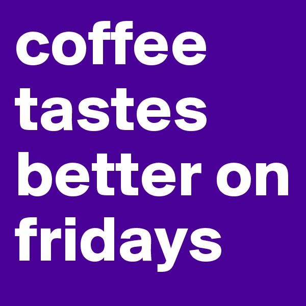 coffee tastes better on fridays