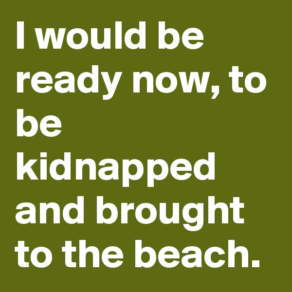 I would be ready now, to be kidnapped and brought to the beach.