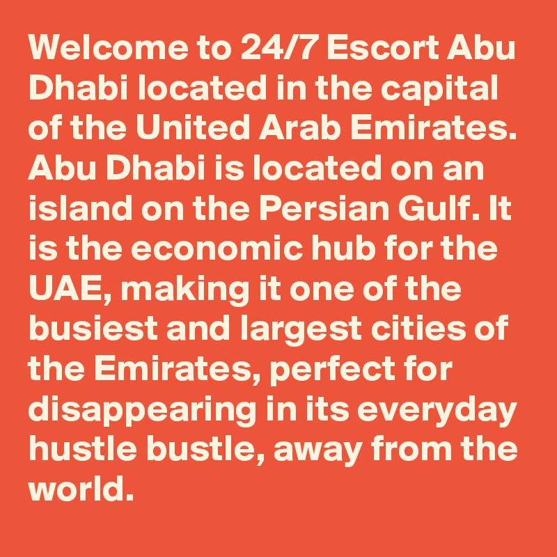 Welcome to 24/7 Escort Abu Dhabi located in the capital of the United Arab Emirates. Abu Dhabi is located on an island on the Persian Gulf. It is the economic hub for the UAE, making it one of the busiest and largest cities of the Emirates, perfect for disappearing in its everyday hustle bustle, away from the world. 