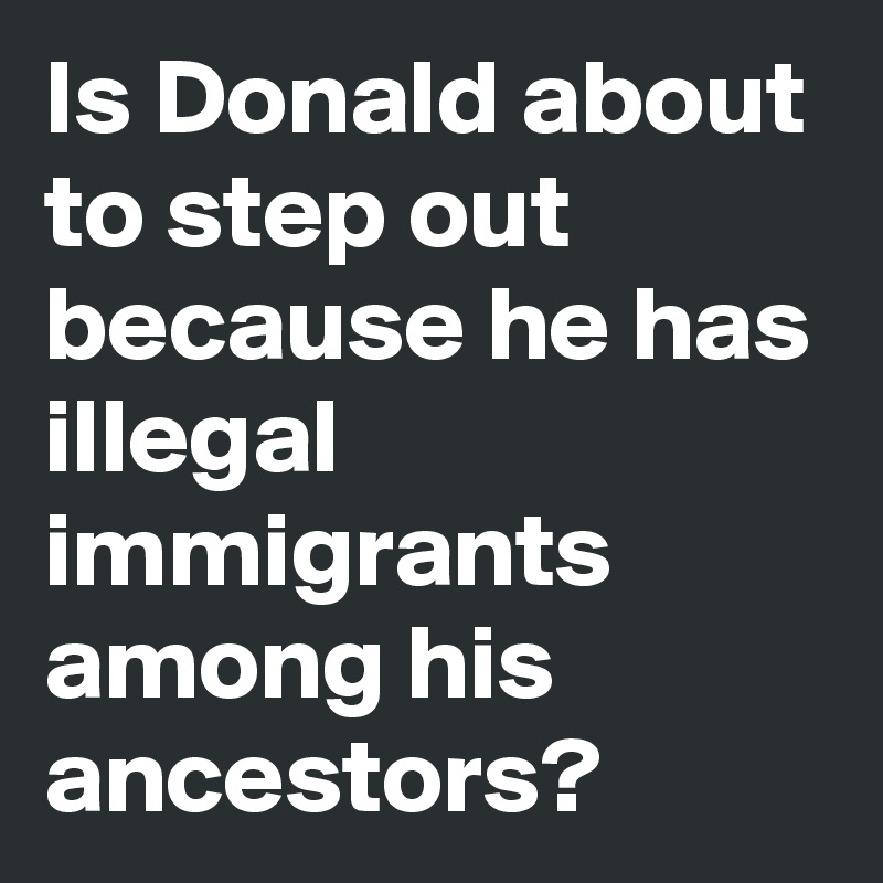 Is Donald about to step out because he has illegal immigrants among his ancestors?