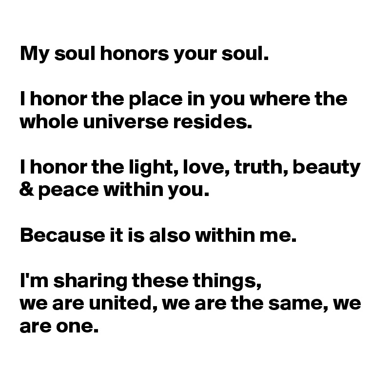 
My soul honors your soul.

I honor the place in you where the whole universe resides.

I honor the light, love, truth, beauty & peace within you.

Because it is also within me.

I'm sharing these things, 
we are united, we are the same, we are one.
