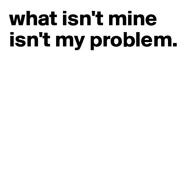what isn't mine isn't my problem.




