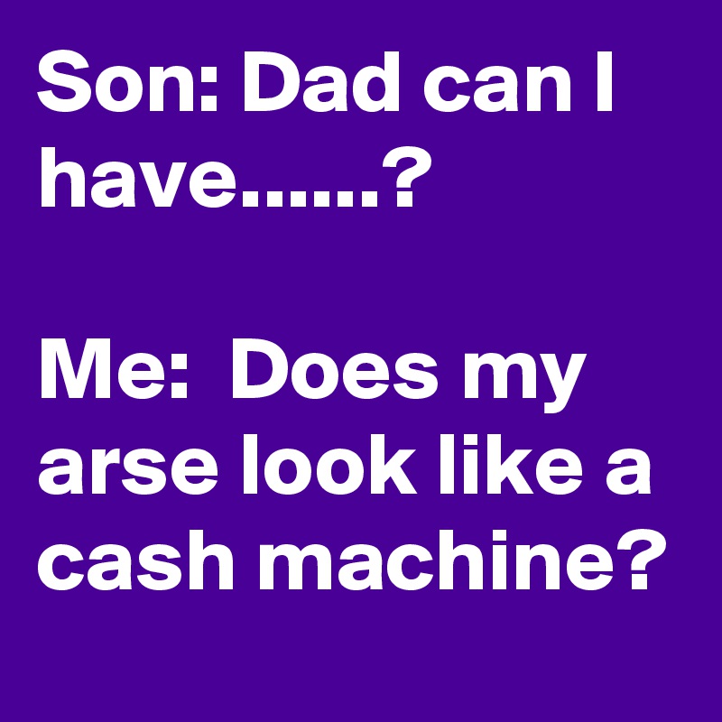 Son: Dad can I have......? 

Me:  Does my arse look like a cash machine? 