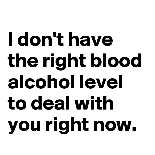 
I don't have the right blood alcohol level to deal with you right now.
