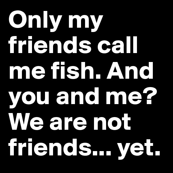 Only my friends call me fish. And you and me? We are not friends... yet.