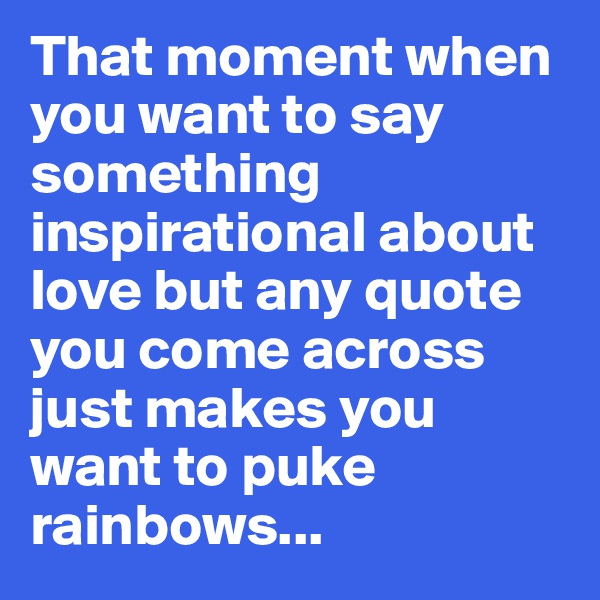 That moment when you want to say something inspirational about love but any quote you come across just makes you want to puke rainbows... 