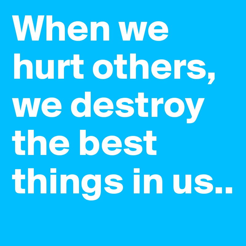 When we hurt others, we destroy the best things in us..