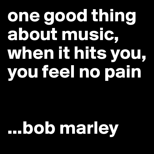 one good thing about music, when it hits you, 
you feel no pain


...bob marley