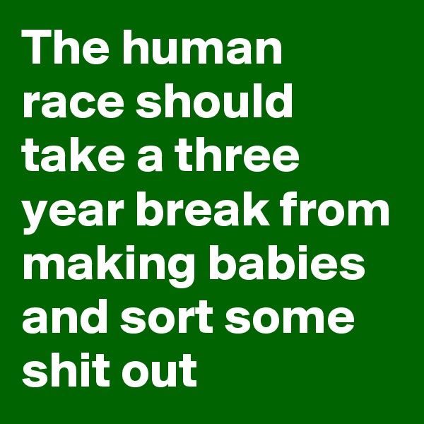 The human race should take a three year break from making babies and sort some shit out