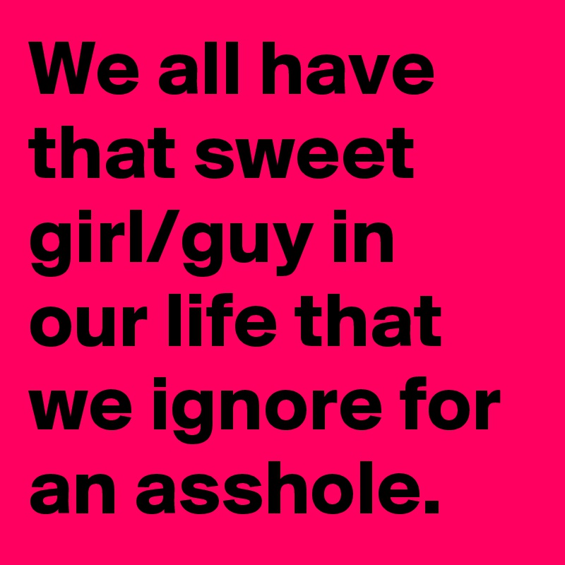 We all have that sweet girl/guy in our life that we ignore for an asshole. 