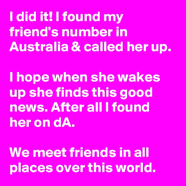 I did it! I found my friend's number in Australia & called her up.

I hope when she wakes up she finds this good news. After all I found her on dA.

We meet friends in all places over this world.
