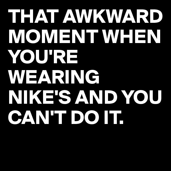 THAT AWKWARD MOMENT WHEN YOU'RE WEARING NIKE'S AND YOU CAN'T DO IT.
 