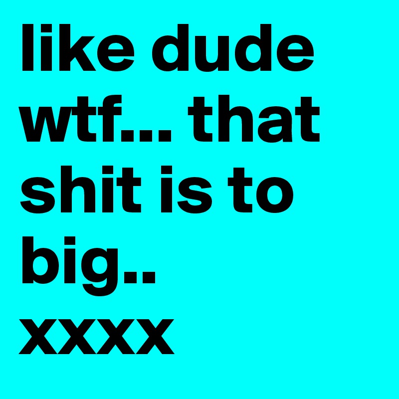 like dude wtf... that shit is to big..
xxxx