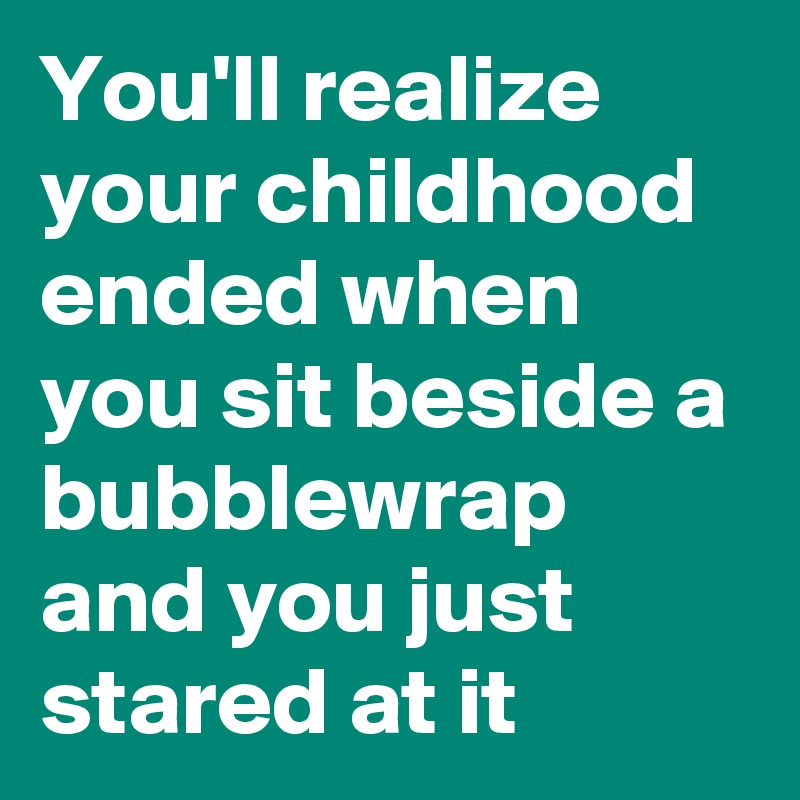 You'll realize your childhood ended when you sit beside a bubblewrap and you just stared at it