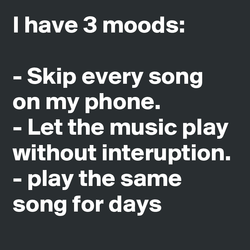 I have 3 moods: 

- Skip every song on my phone.
- Let the music play without interuption.
- play the same song for days