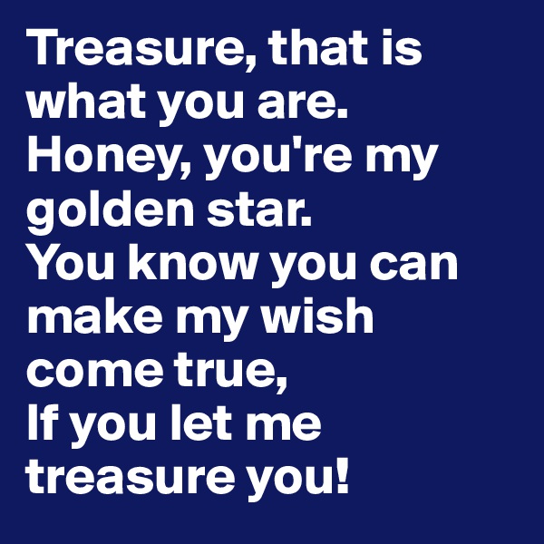 Treasure, that is what you are.
Honey, you're my golden star.
You know you can make my wish come true,
If you let me treasure you! 