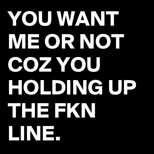 YOU WANT ME OR NOT COZ YOU HOLDING UP THE FKN LINE.