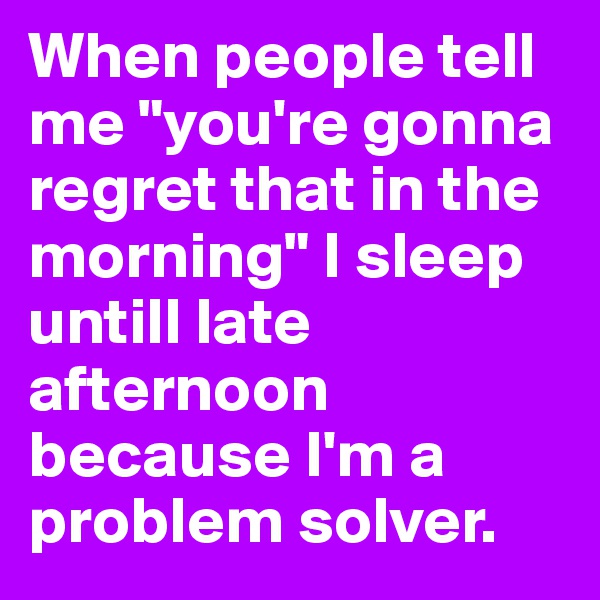 When people tell me "you're gonna regret that in the morning" I sleep untill late afternoon because I'm a problem solver.