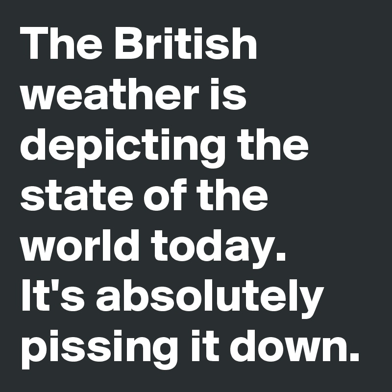 The British weather is depicting the state of the world today. 
It's absolutely pissing it down. 