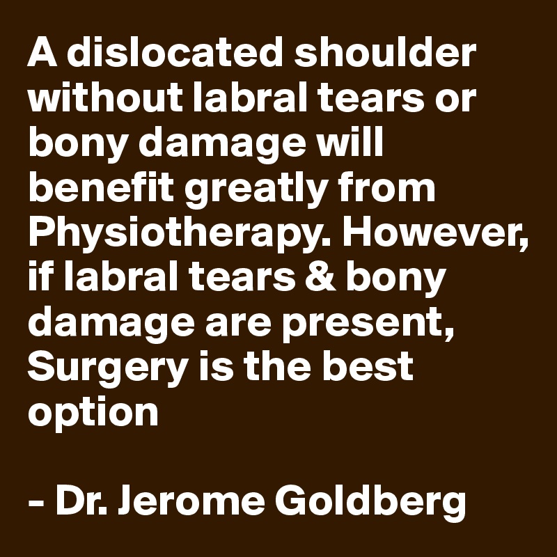 A dislocated shoulder without labral tears or bony damage will benefit greatly from Physiotherapy. However, if labral tears & bony damage are present, Surgery is the best option

- Dr. Jerome Goldberg