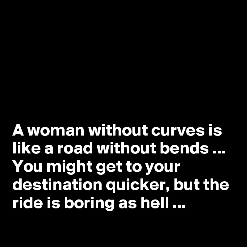 





A woman without curves is like a road without bends ...
You might get to your destination quicker, but the ride is boring as hell ...
