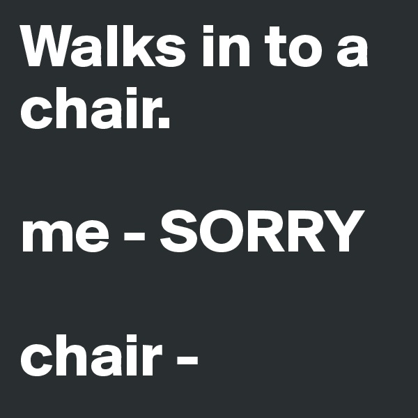 Walks in to a chair. 

me - SORRY

chair - 