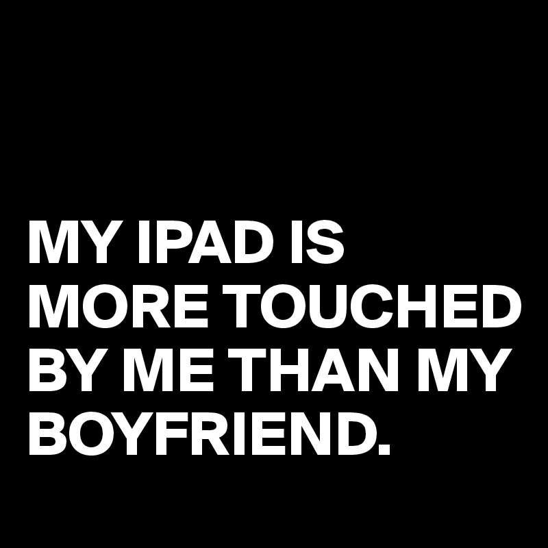 


MY IPAD IS MORE TOUCHED BY ME THAN MY BOYFRIEND.