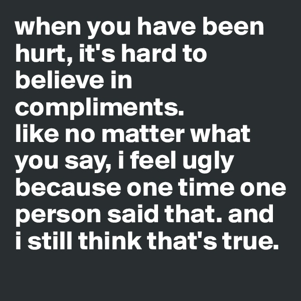 when you have been hurt, it's hard to believe in compliments.
like no matter what you say, i feel ugly because one time one person said that. and i still think that's true.