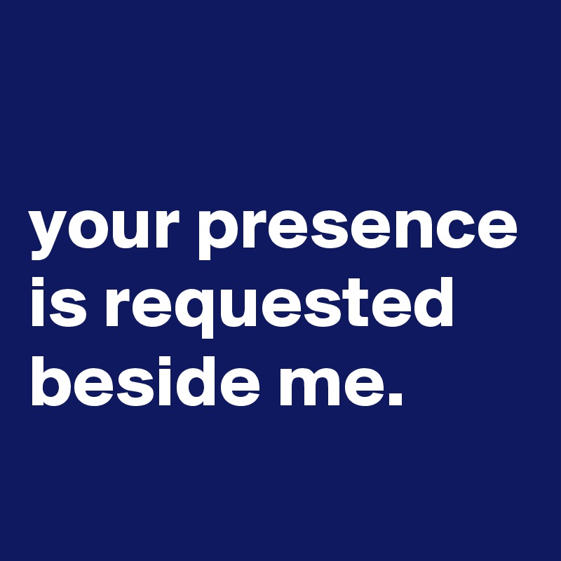 

your presence is requested beside me.
