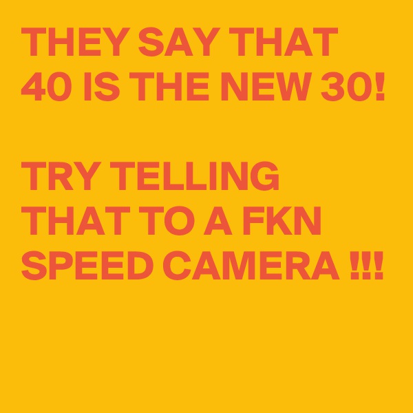 THEY SAY THAT 40 IS THE NEW 30!

TRY TELLING THAT TO A FKN SPEED CAMERA !!!
