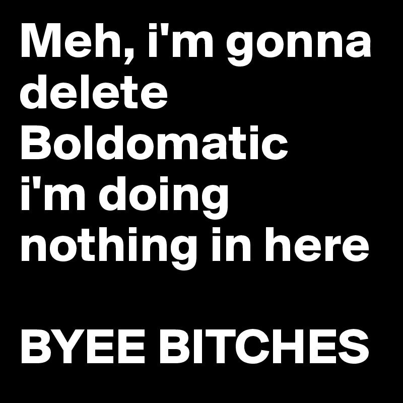 Meh, i'm gonna delete Boldomatic
i'm doing nothing in here

BYEE BITCHES