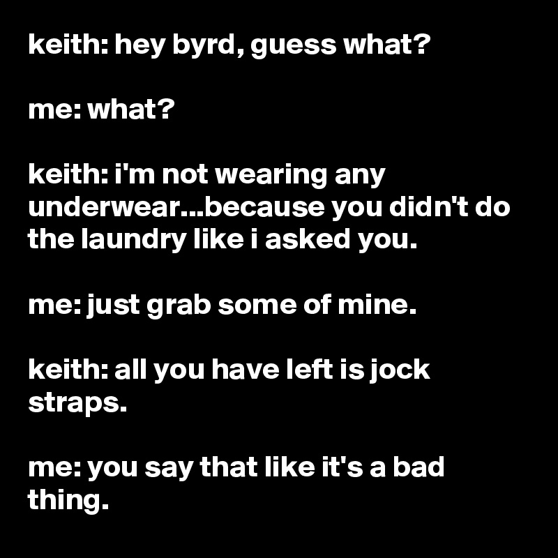 keith: hey byrd, guess what?

me: what?

keith: i'm not wearing any underwear...because you didn't do the laundry like i asked you.

me: just grab some of mine.

keith: all you have left is jock straps.

me: you say that like it's a bad thing.