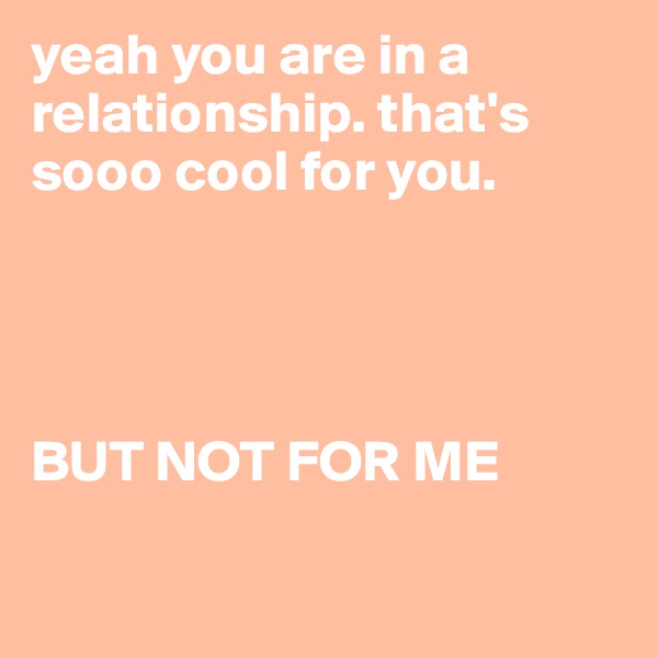 yeah you are in a relationship. that's sooo cool for you. 




BUT NOT FOR ME 

